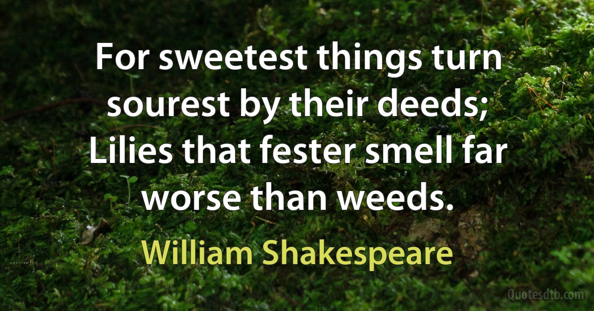 For sweetest things turn sourest by their deeds;
Lilies that fester smell far worse than weeds. (William Shakespeare)