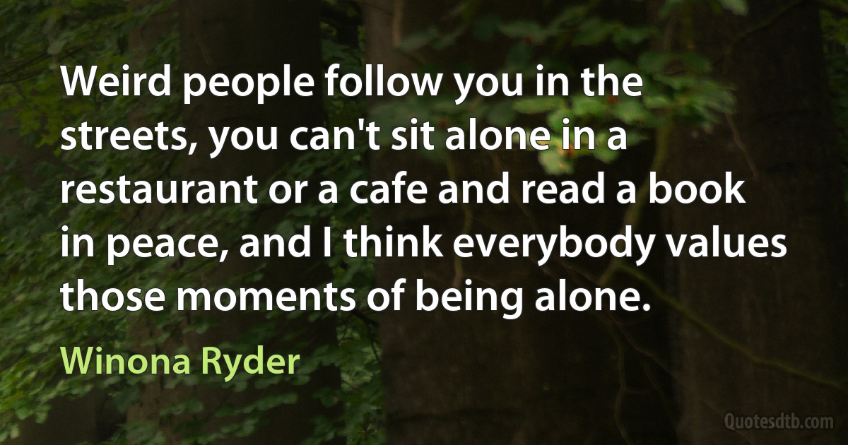 Weird people follow you in the streets, you can't sit alone in a restaurant or a cafe and read a book in peace, and I think everybody values those moments of being alone. (Winona Ryder)