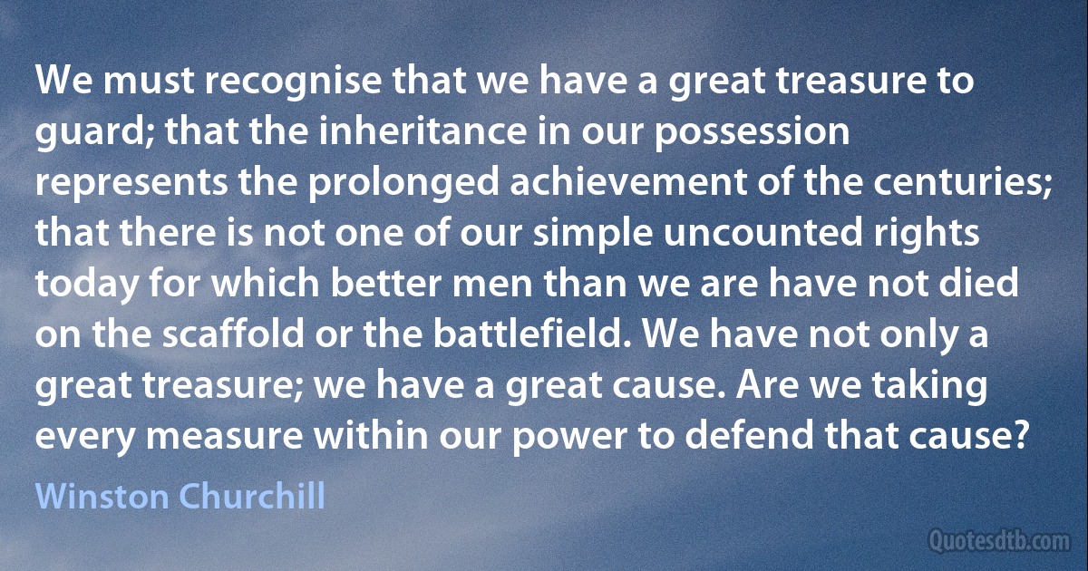 We must recognise that we have a great treasure to guard; that the inheritance in our possession represents the prolonged achievement of the centuries; that there is not one of our simple uncounted rights today for which better men than we are have not died on the scaffold or the battlefield. We have not only a great treasure; we have a great cause. Are we taking every measure within our power to defend that cause? (Winston Churchill)