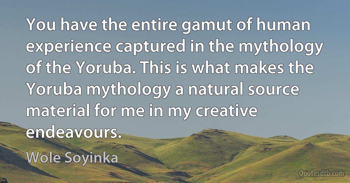 You have the entire gamut of human experience captured in the mythology of the Yoruba. This is what makes the Yoruba mythology a natural source material for me in my creative endeavours. (Wole Soyinka)