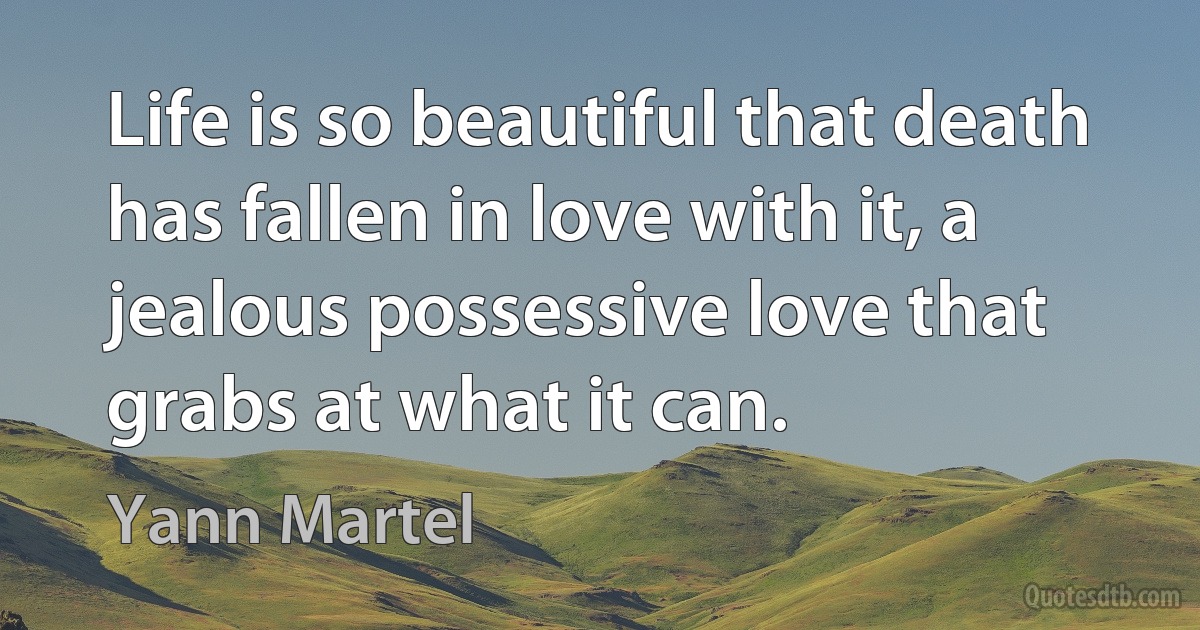 Life is so beautiful that death has fallen in love with it, a jealous possessive love that grabs at what it can. (Yann Martel)