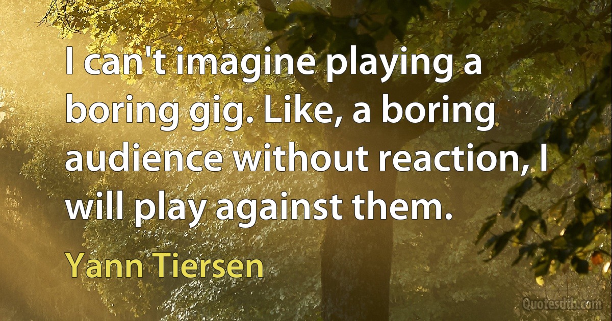 I can't imagine playing a boring gig. Like, a boring audience without reaction, I will play against them. (Yann Tiersen)