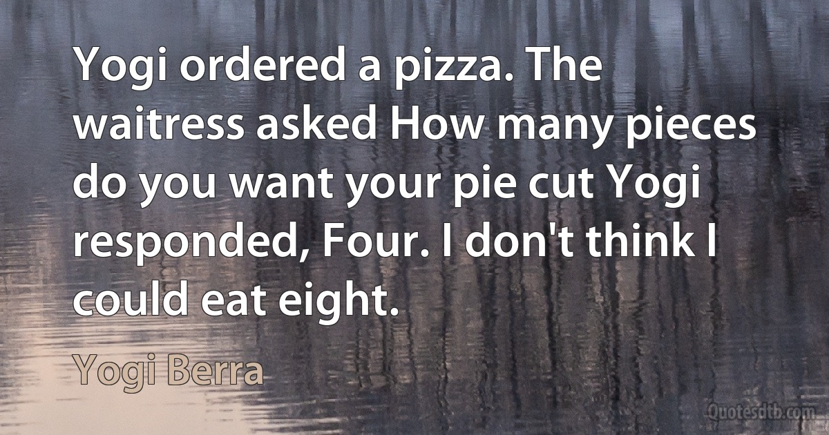 Yogi ordered a pizza. The waitress asked How many pieces do you want your pie cut Yogi responded, Four. I don't think I could eat eight. (Yogi Berra)