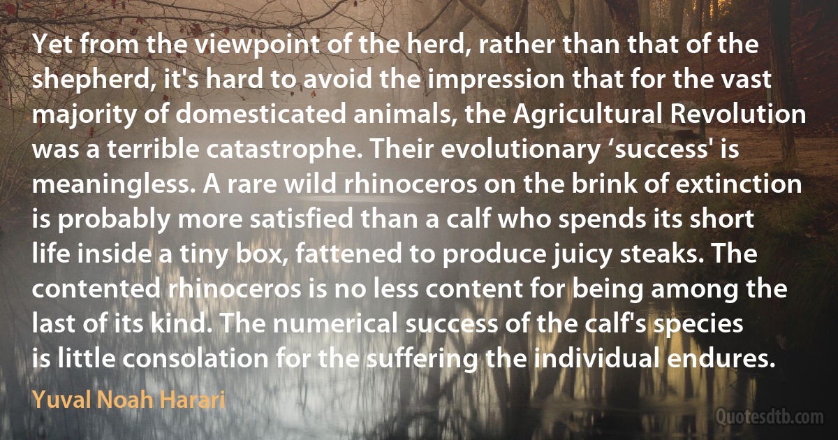 Yet from the viewpoint of the herd, rather than that of the shepherd, it's hard to avoid the impression that for the vast majority of domesticated animals, the Agricultural Revolution was a terrible catastrophe. Their evolutionary ‘success' is meaningless. A rare wild rhinoceros on the brink of extinction is probably more satisfied than a calf who spends its short life inside a tiny box, fattened to produce juicy steaks. The contented rhinoceros is no less content for being among the last of its kind. The numerical success of the calf's species is little consolation for the suffering the individual endures. (Yuval Noah Harari)