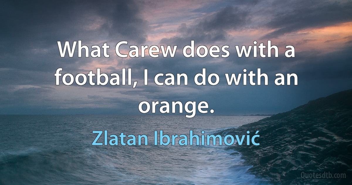 What Carew does with a football, I can do with an orange. (Zlatan Ibrahimović)