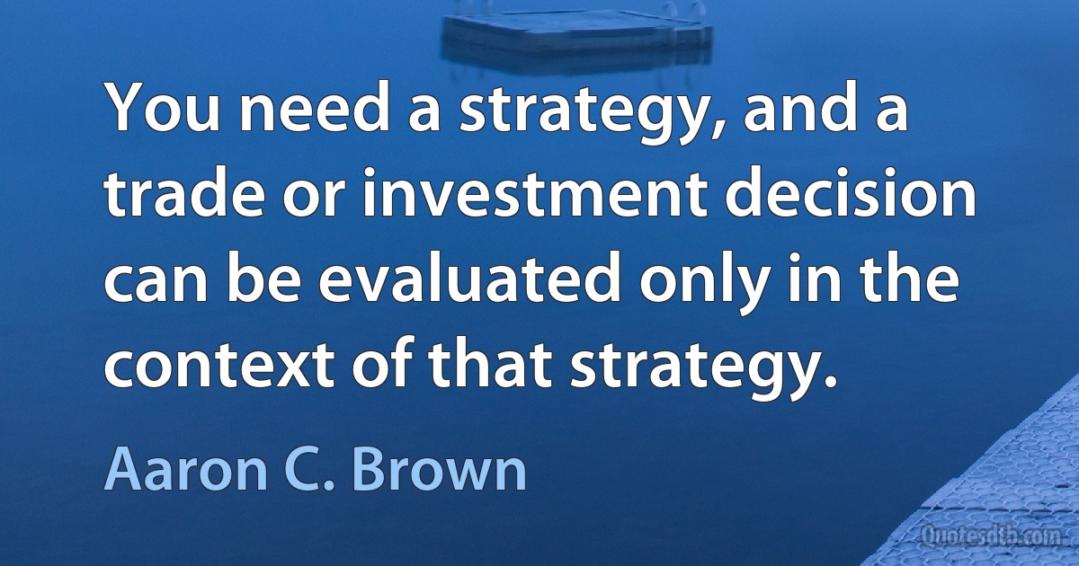 You need a strategy, and a trade or investment decision can be evaluated only in the context of that strategy. (Aaron C. Brown)