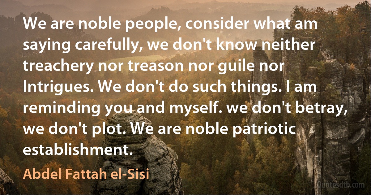 We are noble people, consider what am saying carefully, we don't know neither treachery nor treason nor guile nor Intrigues. We don't do such things. I am reminding you and myself. we don't betray, we don't plot. We are noble patriotic establishment. (Abdel Fattah el-Sisi)