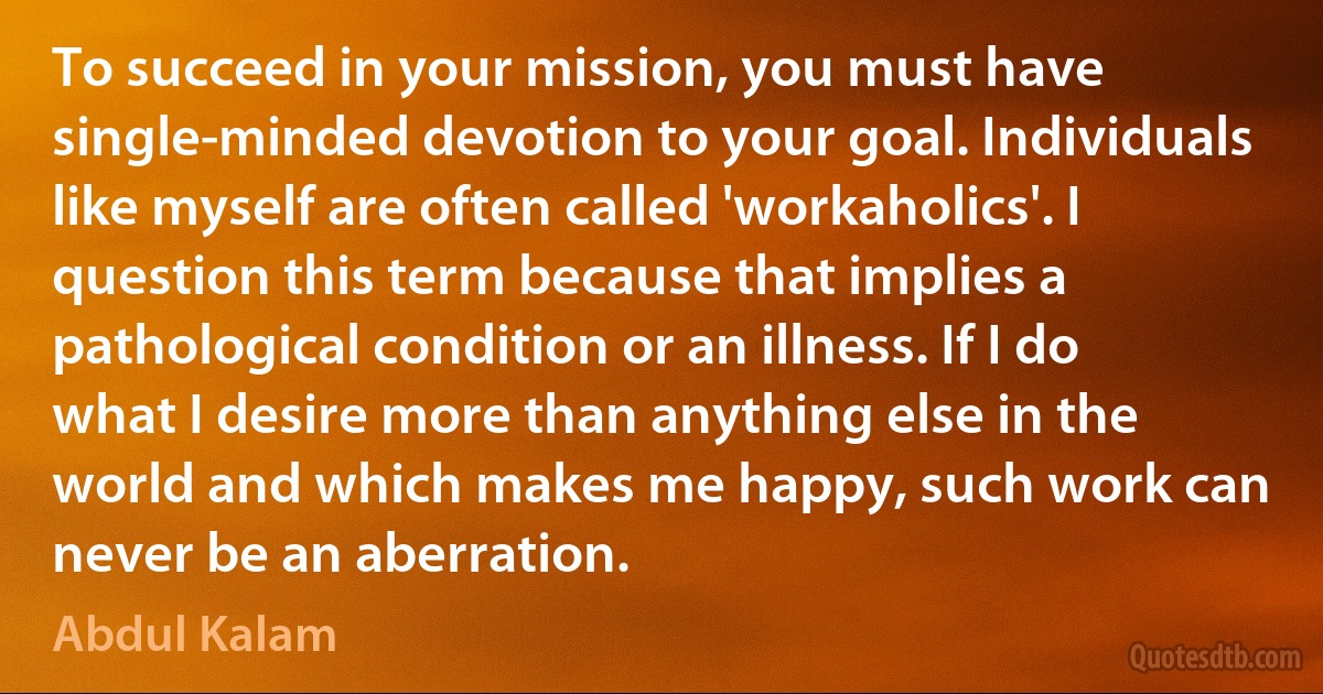 To succeed in your mission, you must have single-minded devotion to your goal. Individuals like myself are often called 'workaholics'. I question this term because that implies a pathological condition or an illness. If I do what I desire more than anything else in the world and which makes me happy, such work can never be an aberration. (Abdul Kalam)