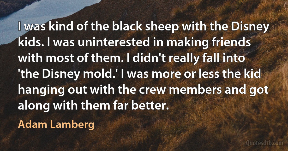 I was kind of the black sheep with the Disney kids. I was uninterested in making friends with most of them. I didn't really fall into 'the Disney mold.' I was more or less the kid hanging out with the crew members and got along with them far better. (Adam Lamberg)