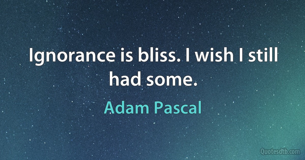 Ignorance is bliss. I wish I still had some. (Adam Pascal)