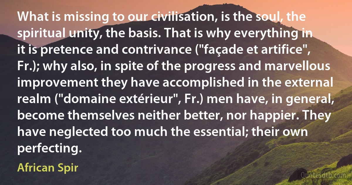 What is missing to our civilisation, is the soul, the spiritual unity, the basis. That is why everything in it is pretence and contrivance ("façade et artifice", Fr.); why also, in spite of the progress and marvellous improvement they have accomplished in the external realm ("domaine extérieur", Fr.) men have, in general, become themselves neither better, nor happier. They have neglected too much the essential; their own perfecting. (African Spir)