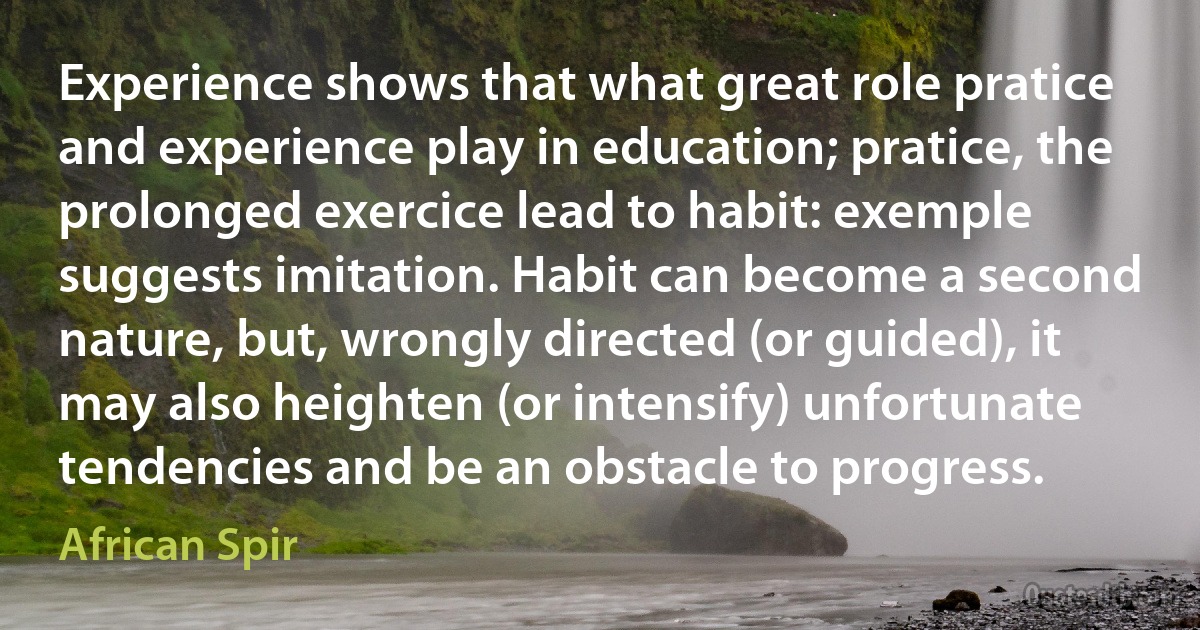 Experience shows that what great role pratice and experience play in education; pratice, the prolonged exercice lead to habit: exemple suggests imitation. Habit can become a second nature, but, wrongly directed (or guided), it may also heighten (or intensify) unfortunate tendencies and be an obstacle to progress. (African Spir)