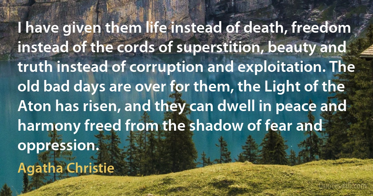 I have given them life instead of death, freedom instead of the cords of superstition, beauty and truth instead of corruption and exploitation. The old bad days are over for them, the Light of the Aton has risen, and they can dwell in peace and harmony freed from the shadow of fear and oppression. (Agatha Christie)