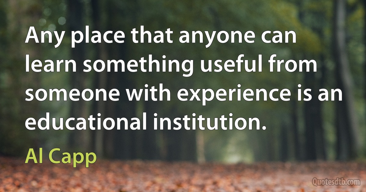 Any place that anyone can learn something useful from someone with experience is an educational institution. (Al Capp)