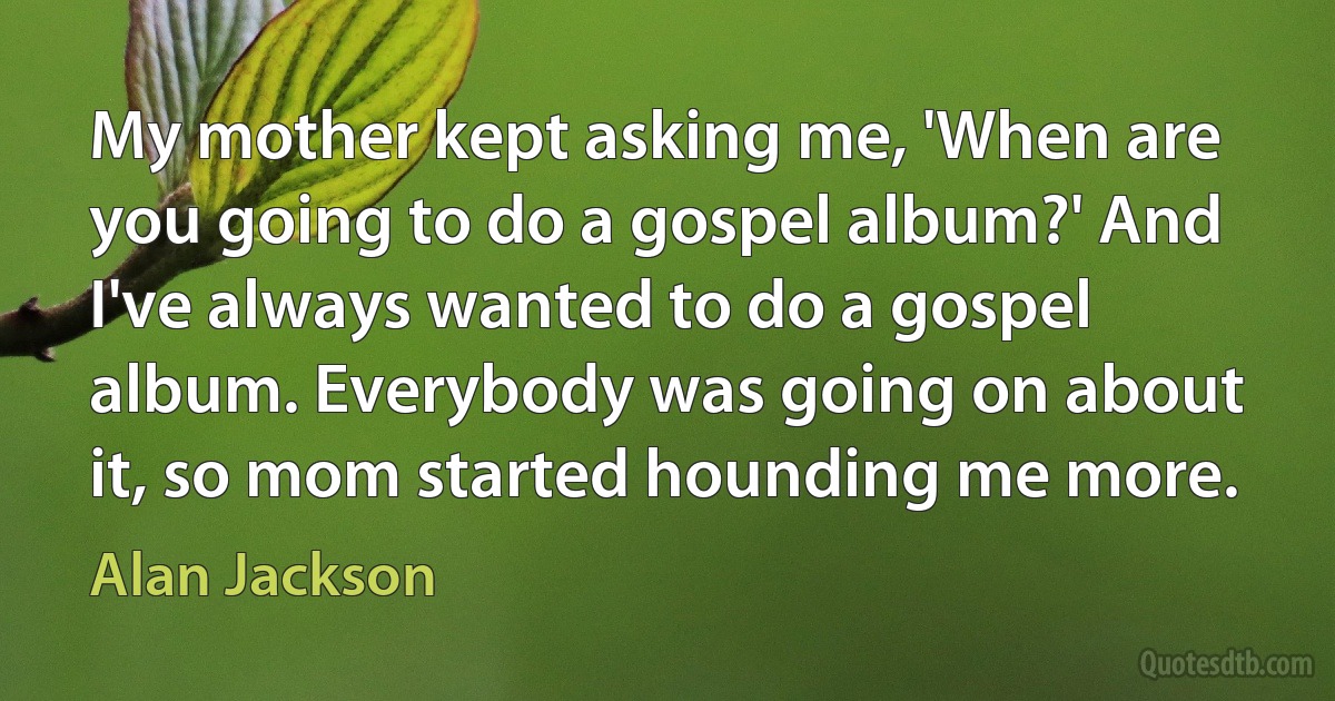 My mother kept asking me, 'When are you going to do a gospel album?' And I've always wanted to do a gospel album. Everybody was going on about it, so mom started hounding me more. (Alan Jackson)