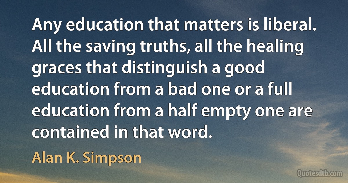 Any education that matters is liberal. All the saving truths, all the healing graces that distinguish a good education from a bad one or a full education from a half empty one are contained in that word. (Alan K. Simpson)