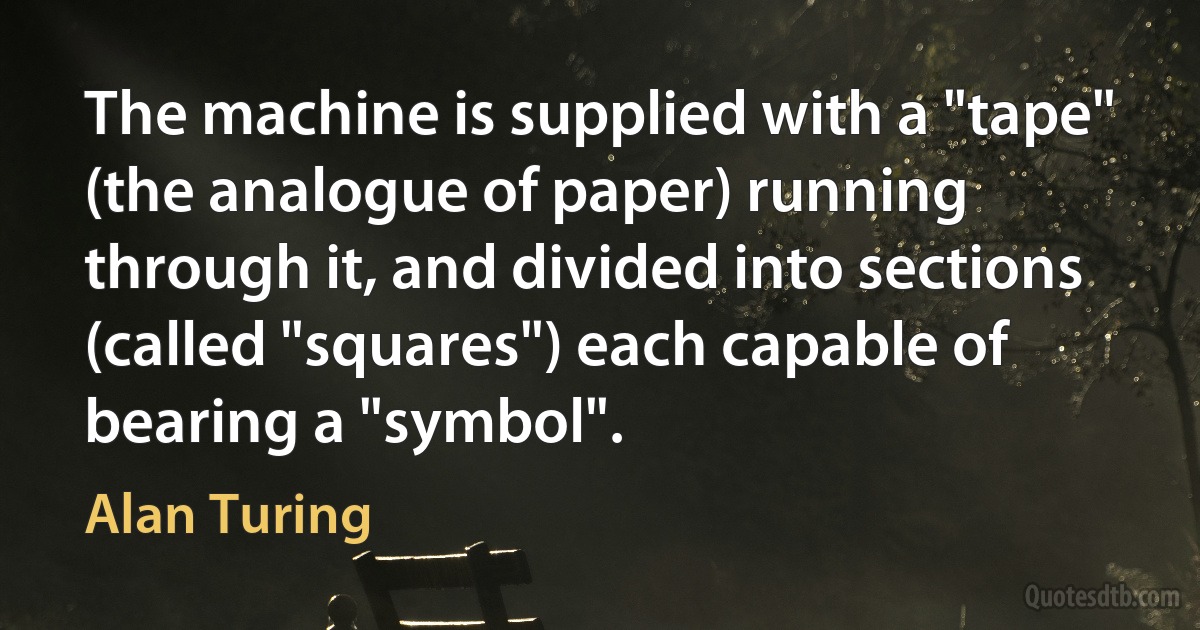 The machine is supplied with a "tape" (the analogue of paper) running through it, and divided into sections (called "squares") each capable of bearing a "symbol". (Alan Turing)