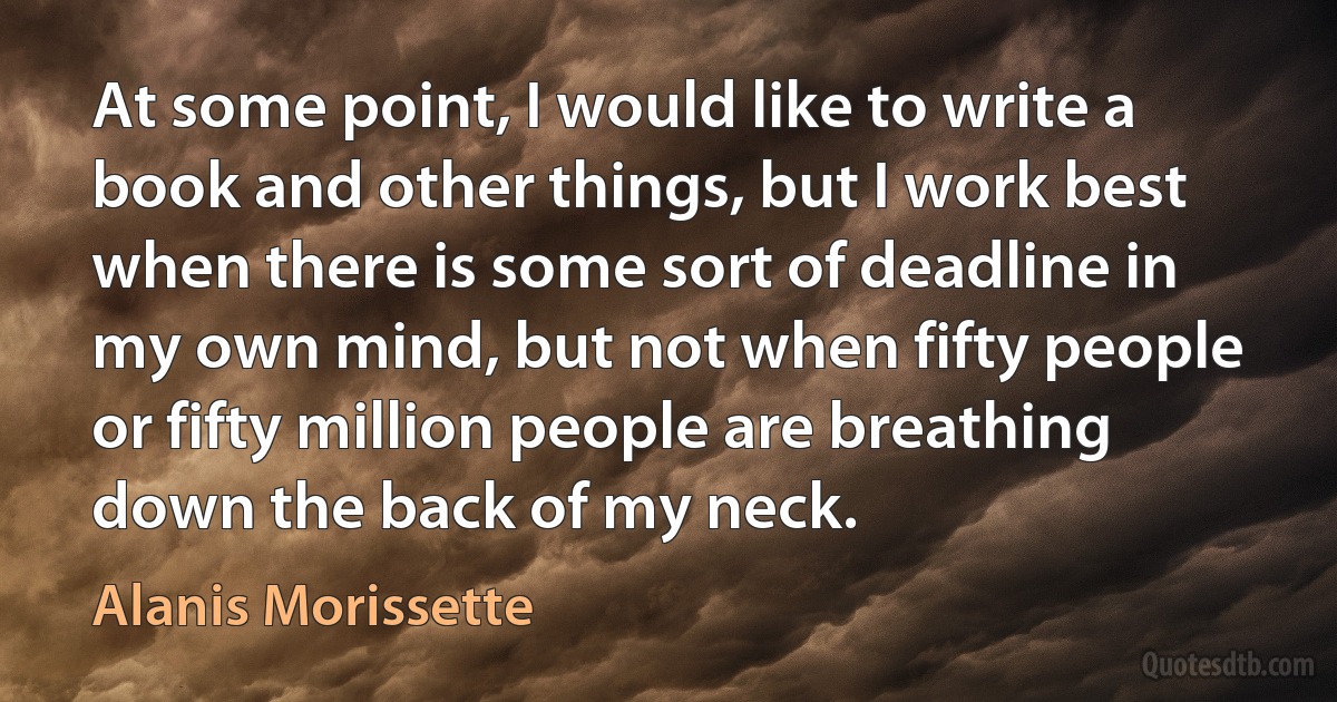 At some point, I would like to write a book and other things, but I work best when there is some sort of deadline in my own mind, but not when fifty people or fifty million people are breathing down the back of my neck. (Alanis Morissette)