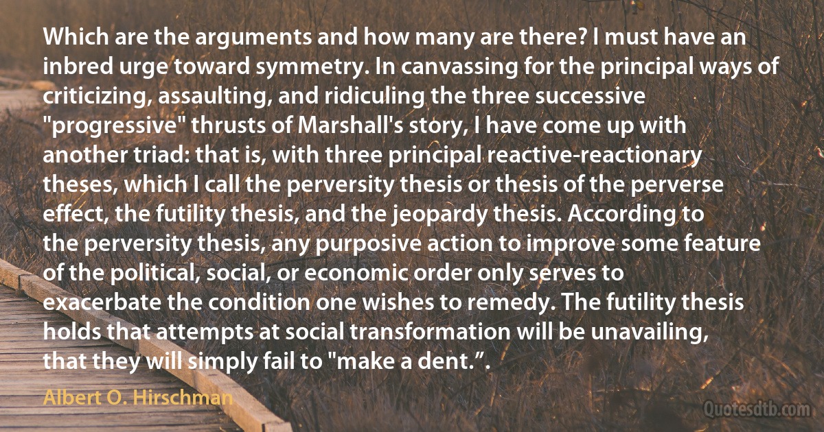 Which are the arguments and how many are there? I must have an inbred urge toward symmetry. In canvassing for the principal ways of criticizing, assaulting, and ridiculing the three successive "progressive" thrusts of Marshall's story, I have come up with another triad: that is, with three principal reactive-reactionary theses, which I call the perversity thesis or thesis of the perverse effect, the futility thesis, and the jeopardy thesis. According to the perversity thesis, any purposive action to improve some feature of the political, social, or economic order only serves to exacerbate the condition one wishes to remedy. The futility thesis holds that attempts at social transformation will be unavailing, that they will simply fail to "make a dent.”. (Albert O. Hirschman)