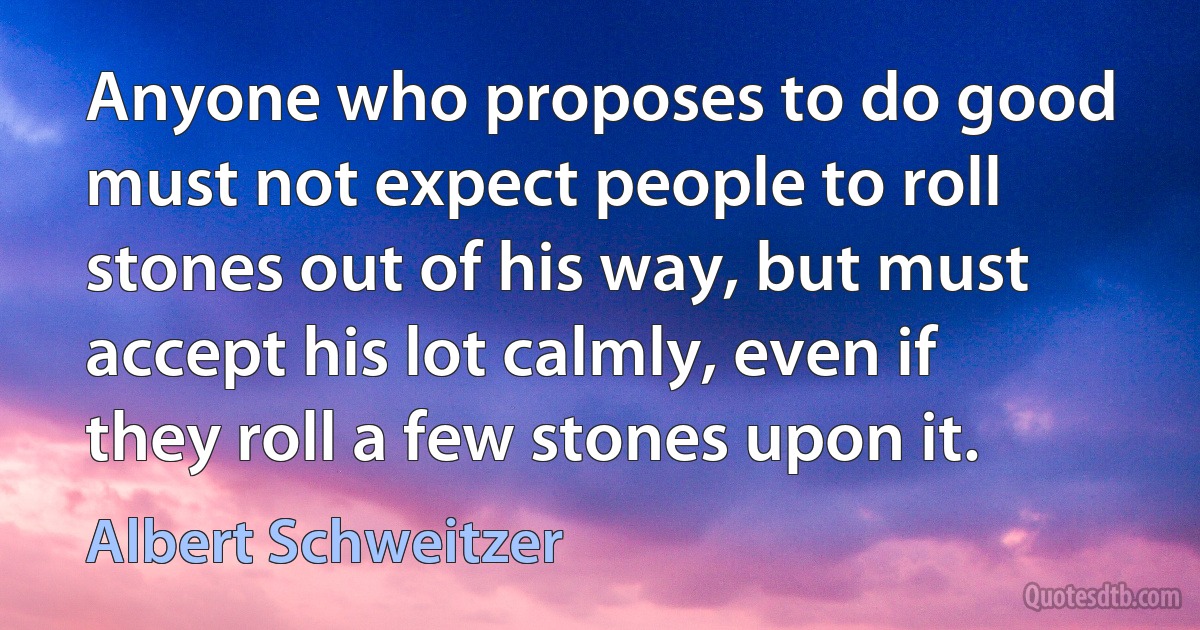 Anyone who proposes to do good must not expect people to roll stones out of his way, but must accept his lot calmly, even if they roll a few stones upon it. (Albert Schweitzer)