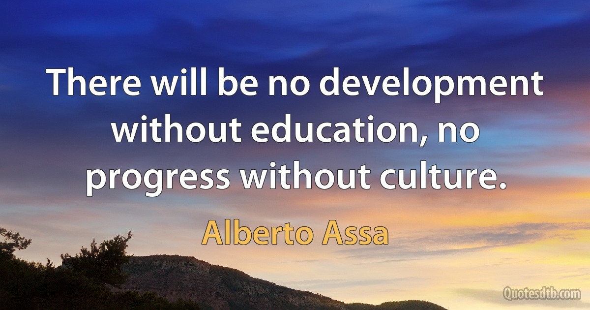 There will be no development without education, no progress without culture. (Alberto Assa)