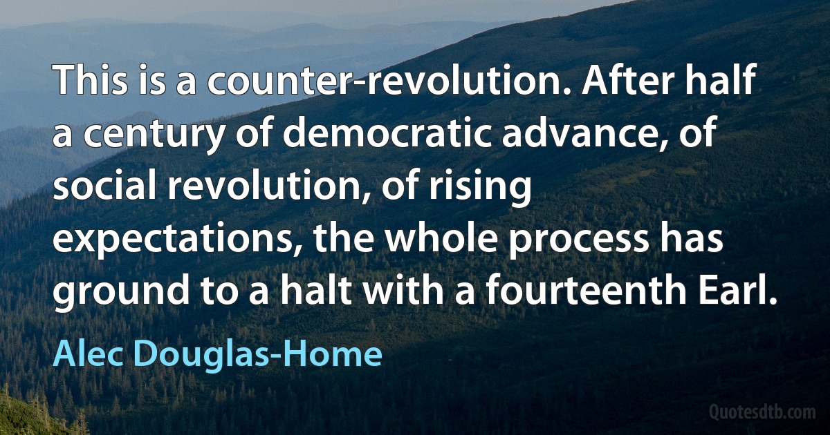 This is a counter-revolution. After half a century of democratic advance, of social revolution, of rising expectations, the whole process has ground to a halt with a fourteenth Earl. (Alec Douglas-Home)