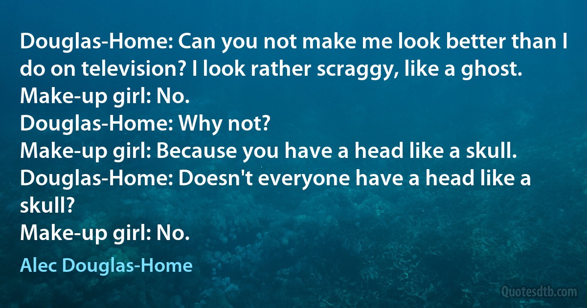 Douglas-Home: Can you not make me look better than I do on television? I look rather scraggy, like a ghost.
Make-up girl: No.
Douglas-Home: Why not?
Make-up girl: Because you have a head like a skull.
Douglas-Home: Doesn't everyone have a head like a skull?
Make-up girl: No. (Alec Douglas-Home)