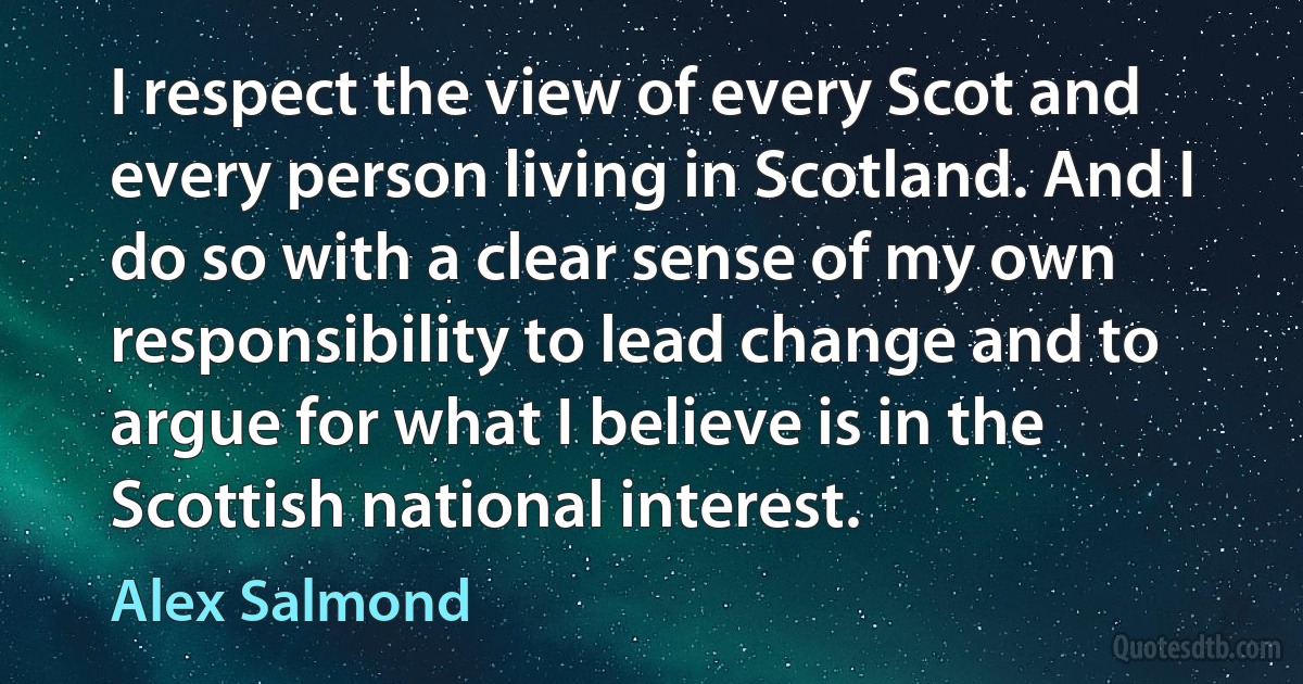 I respect the view of every Scot and every person living in Scotland. And I do so with a clear sense of my own responsibility to lead change and to argue for what I believe is in the Scottish national interest. (Alex Salmond)