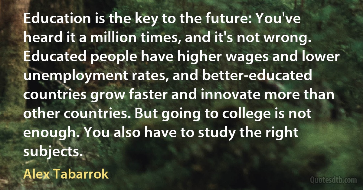 Education is the key to the future: You've heard it a million times, and it's not wrong. Educated people have higher wages and lower unemployment rates, and better-educated countries grow faster and innovate more than other countries. But going to college is not enough. You also have to study the right subjects. (Alex Tabarrok)