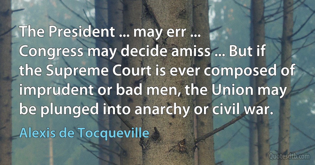 The President ... may err ... Congress may decide amiss ... But if the Supreme Court is ever composed of imprudent or bad men, the Union may be plunged into anarchy or civil war. (Alexis de Tocqueville)