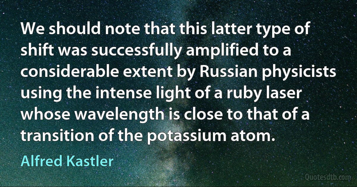 We should note that this latter type of shift was successfully amplified to a considerable extent by Russian physicists using the intense light of a ruby laser whose wavelength is close to that of a transition of the potassium atom. (Alfred Kastler)