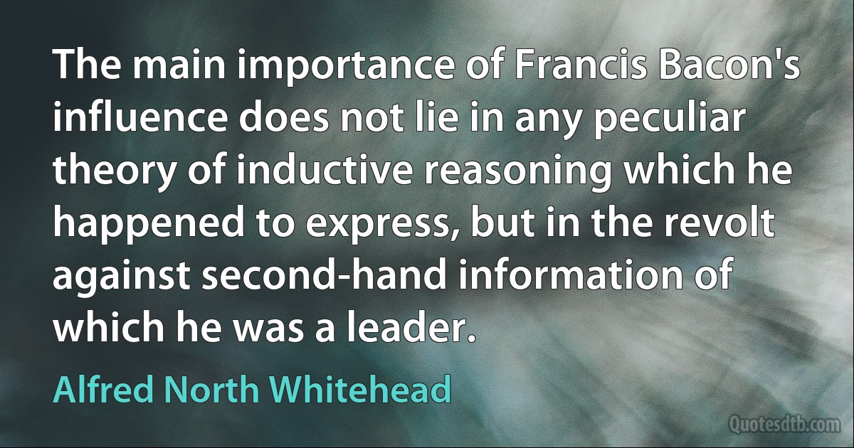 The main importance of Francis Bacon's influence does not lie in any peculiar theory of inductive reasoning which he happened to express, but in the revolt against second-hand information of which he was a leader. (Alfred North Whitehead)