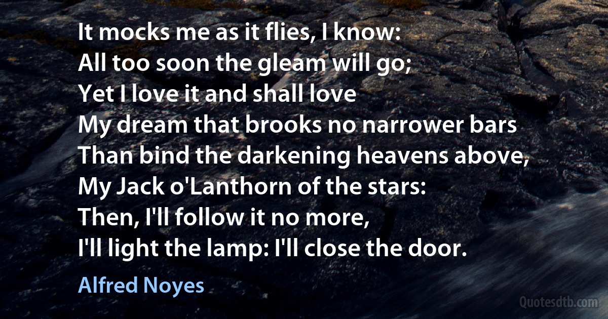 It mocks me as it flies, I know:
All too soon the gleam will go;
Yet I love it and shall love
My dream that brooks no narrower bars
Than bind the darkening heavens above,
My Jack o'Lanthorn of the stars:
Then, I'll follow it no more,
I'll light the lamp: I'll close the door. (Alfred Noyes)