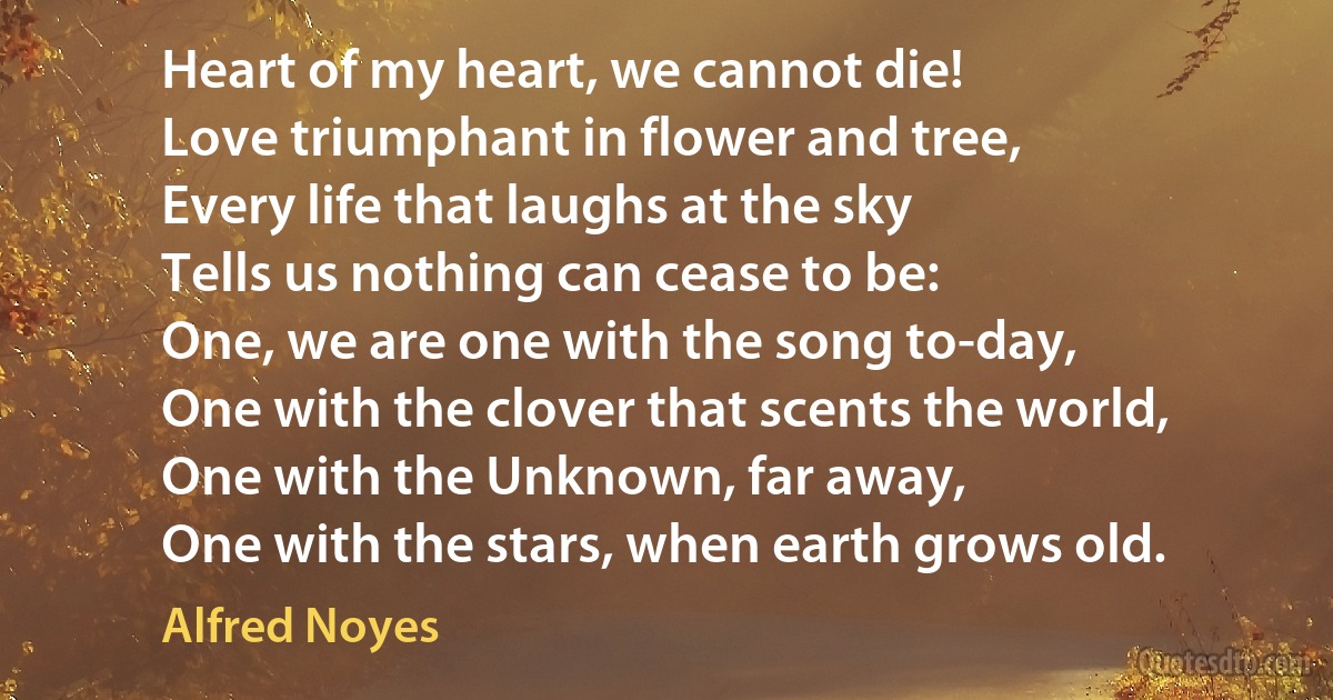 Heart of my heart, we cannot die!
Love triumphant in flower and tree,
Every life that laughs at the sky
Tells us nothing can cease to be:
One, we are one with the song to-day,
One with the clover that scents the world,
One with the Unknown, far away,
One with the stars, when earth grows old. (Alfred Noyes)