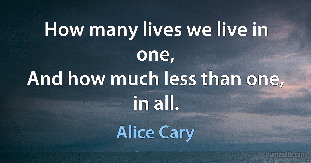 How many lives we live in one,
And how much less than one, in all. (Alice Cary)