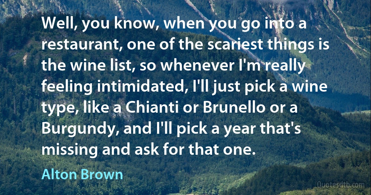 Well, you know, when you go into a restaurant, one of the scariest things is the wine list, so whenever I'm really feeling intimidated, I'll just pick a wine type, like a Chianti or Brunello or a Burgundy, and I'll pick a year that's missing and ask for that one. (Alton Brown)