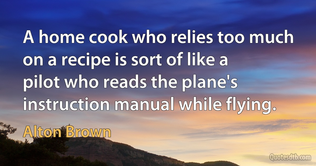 A home cook who relies too much on a recipe is sort of like a pilot who reads the plane's instruction manual while flying. (Alton Brown)