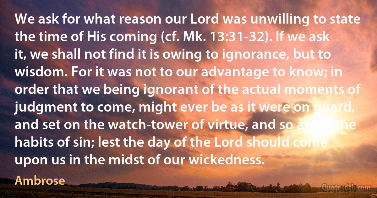 We ask for what reason our Lord was unwilling to state the time of His coming (cf. Mk. 13:31-32). If we ask it, we shall not find it is owing to ignorance, but to wisdom. For it was not to our advantage to know; in order that we being ignorant of the actual moments of judgment to come, might ever be as it were on guard, and set on the watch-tower of virtue, and so avoid the habits of sin; lest the day of the Lord should come upon us in the midst of our wickedness. (Ambrose)