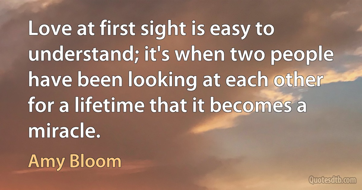 Love at first sight is easy to understand; it's when two people have been looking at each other for a lifetime that it becomes a miracle. (Amy Bloom)