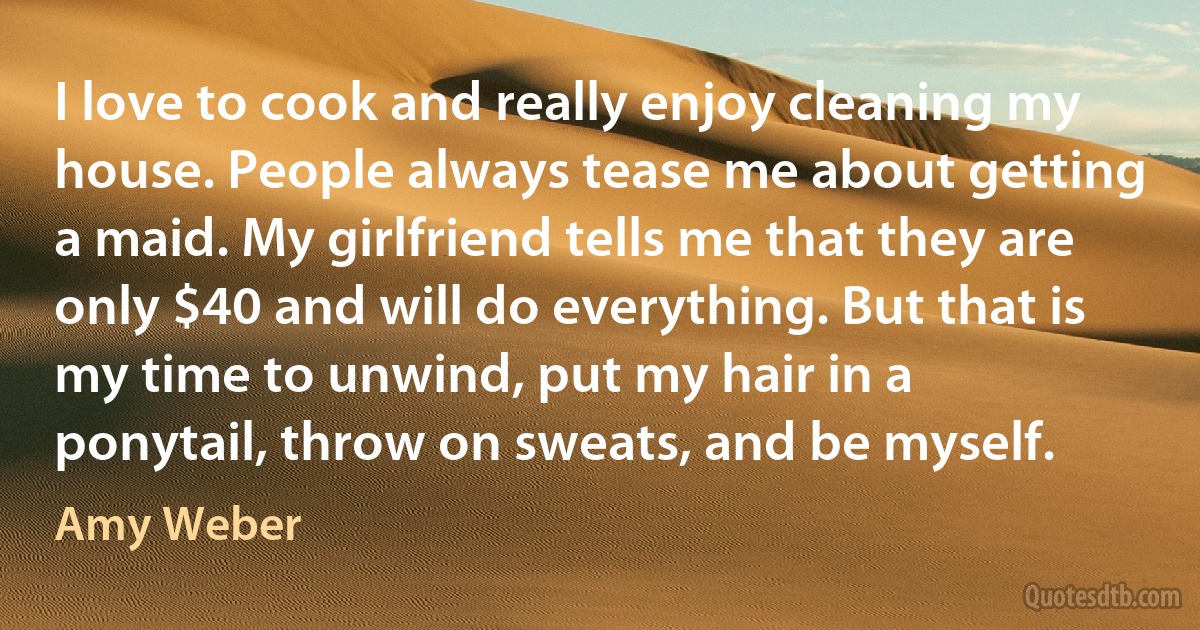 I love to cook and really enjoy cleaning my house. People always tease me about getting a maid. My girlfriend tells me that they are only $40 and will do everything. But that is my time to unwind, put my hair in a ponytail, throw on sweats, and be myself. (Amy Weber)