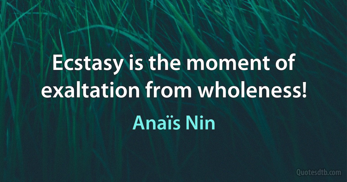 Ecstasy is the moment of exaltation from wholeness! (Anaïs Nin)