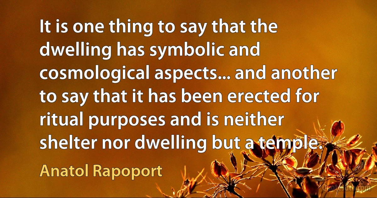 It is one thing to say that the dwelling has symbolic and cosmological aspects... and another to say that it has been erected for ritual purposes and is neither shelter nor dwelling but a temple. (Anatol Rapoport)