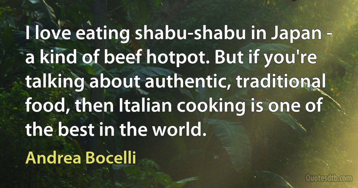 I love eating shabu-shabu in Japan - a kind of beef hotpot. But if you're talking about authentic, traditional food, then Italian cooking is one of the best in the world. (Andrea Bocelli)