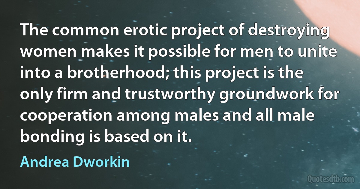 The common erotic project of destroying women makes it possible for men to unite into a brotherhood; this project is the only firm and trustworthy groundwork for cooperation among males and all male bonding is based on it. (Andrea Dworkin)