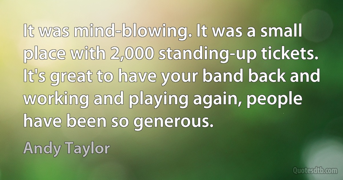 It was mind-blowing. It was a small place with 2,000 standing-up tickets. It's great to have your band back and working and playing again, people have been so generous. (Andy Taylor)