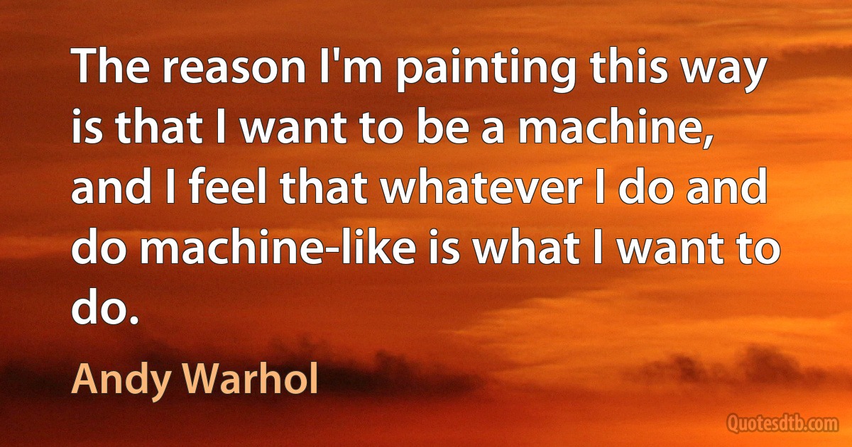 The reason I'm painting this way is that I want to be a machine, and I feel that whatever I do and do machine-like is what I want to do. (Andy Warhol)