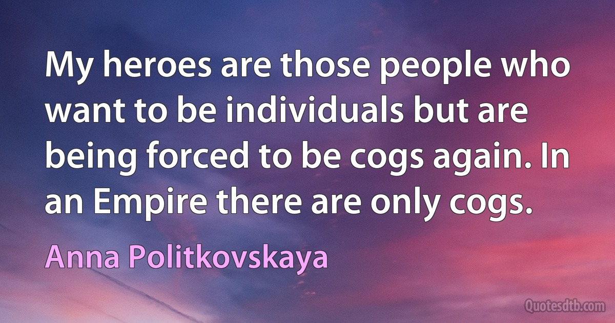 My heroes are those people who want to be individuals but are being forced to be cogs again. In an Empire there are only cogs. (Anna Politkovskaya)