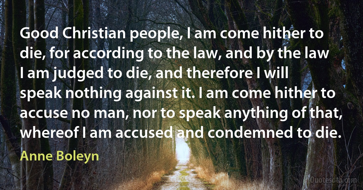 Good Christian people, I am come hither to die, for according to the law, and by the law I am judged to die, and therefore I will speak nothing against it. I am come hither to accuse no man, nor to speak anything of that, whereof I am accused and condemned to die. (Anne Boleyn)