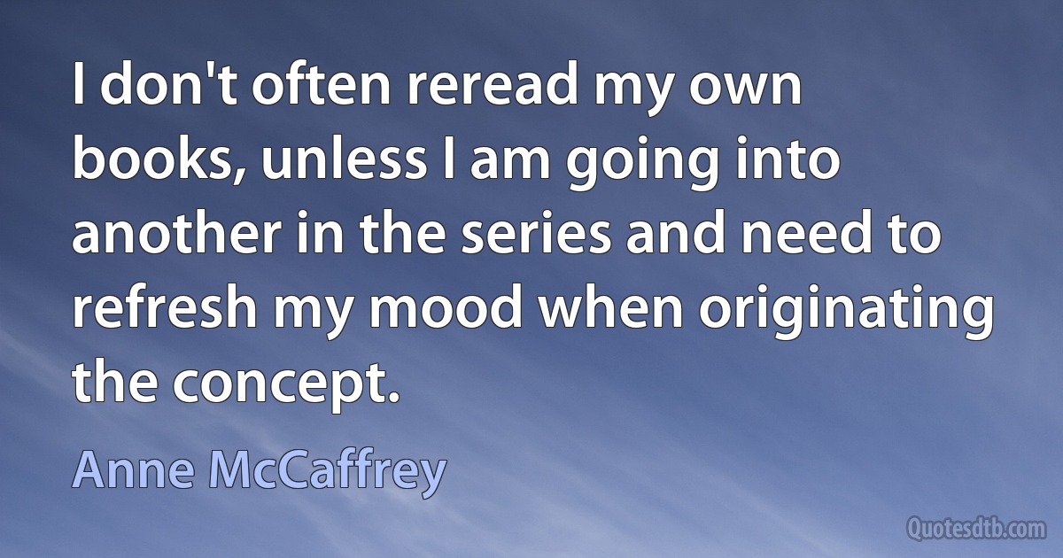 I don't often reread my own books, unless I am going into another in the series and need to refresh my mood when originating the concept. (Anne McCaffrey)