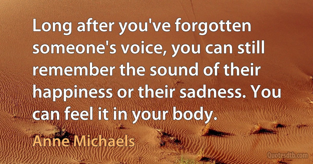 Long after you've forgotten someone's voice, you can still remember the sound of their happiness or their sadness. You can feel it in your body. (Anne Michaels)